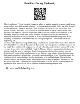 Dead Poets Society Conformity
What is conformity? To put it simply, it means to adhere to societal standards or norms . Adolescents
are particularly susceptible to such; when they begin to separate from their family and form their own
identity is when they also seek acceptance from their peers or live up to expectations from their
parental figures. Conforming to social norms help them redefine themselves while earning them
acceptance and approval. Fitting in simply feels good (Ulene 6). It means that by blending in and
mimicking the people around them makes teenagers feel good during the process of finding
themselves. Conformity to the social norms of an era is a common problem among teens. While
attempting to create their own identity, they are actively trying to fit ... Show more content on
Helpwriting.net ...
The music video depicts a young child building a wall between himself and his peers. He is different
from the children who all look the same with their masks. He writes poetry, which he is punished for,
and simply does not fit in with his peers who actively submit themselves to their teachers All in all,
you were all just bricks in the wall (Pink Floyd, 8). They are fed into a machine that spits them out
looking exactly the same as each other, then fed into a meat grinder, symbolizing their own self
destruction. Of course, while actual students are not fed into a meat grinder, the symbolism is clear.
Students go through their school career being told what to do and how to act. This will program the
kids into acting in similar fashions, thereby contributing to the child s isolation. The symbolism
directly translates into teenagers today: being trained to do the same schoolwork the same way that
will get recycled later. Conformity in a school environment, which is where it is most common, is
arguably the most destructive as that is where the majority of teenagers spend their
... Get more on HelpWriting.net ...
 
