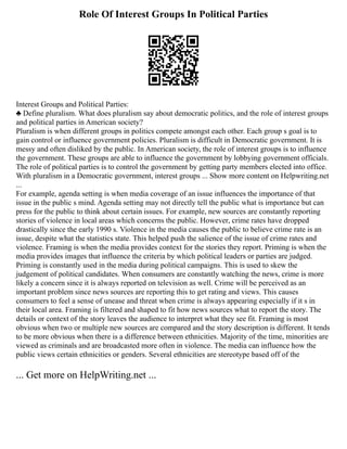 Role Of Interest Groups In Political Parties
Interest Groups and Political Parties:
♣ Define pluralism. What does pluralism say about democratic politics, and the role of interest groups
and political parties in American society?
Pluralism is when different groups in politics compete amongst each other. Each group s goal is to
gain control or influence government policies. Pluralism is difficult in Democratic government. It is
messy and often disliked by the public. In American society, the role of interest groups is to influence
the government. These groups are able to influence the government by lobbying government officials.
The role of political parties is to control the government by getting party members elected into office.
With pluralism in a Democratic government, interest groups ... Show more content on Helpwriting.net
...
For example, agenda setting is when media coverage of an issue influences the importance of that
issue in the public s mind. Agenda setting may not directly tell the public what is importance but can
press for the public to think about certain issues. For example, new sources are constantly reporting
stories of violence in local areas which concerns the public. However, crime rates have dropped
drastically since the early 1990 s. Violence in the media causes the public to believe crime rate is an
issue, despite what the statistics state. This helped push the salience of the issue of crime rates and
violence. Framing is when the media provides context for the stories they report. Priming is when the
media provides images that influence the criteria by which political leaders or parties are judged.
Priming is constantly used in the media during political campaigns. This is used to skew the
judgement of political candidates. When consumers are constantly watching the news, crime is more
likely a concern since it is always reported on television as well. Crime will be perceived as an
important problem since news sources are reporting this to get rating and views. This causes
consumers to feel a sense of unease and threat when crime is always appearing especially if it s in
their local area. Framing is filtered and shaped to fit how news sources what to report the story. The
details or context of the story leaves the audience to interpret what they see fit. Framing is most
obvious when two or multiple new sources are compared and the story description is different. It tends
to be more obvious when there is a difference between ethnicities. Majority of the time, minorities are
viewed as criminals and are broadcasted more often in violence. The media can influence how the
public views certain ethnicities or genders. Several ethnicities are stereotype based off of the
... Get more on HelpWriting.net ...
 