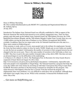 Stress in Military Recruiting
Stress in Military Recruiting
Mr. Don Lockhart dlockhart@devry.edu MGMT 591 Leadership and Organizational Behavior
Dr. Anthony Spivey
20 July 2012
Introduction The Indiana Army National Guard was officially established in 1846 in support of the
Mexican American War and has been present at every military engagement since. There are three
primary units that make up the Indiana Army National Guard: the 38th Infantry Division, the 219th
Battlefield Surveillance Brigade, and the 76th Infantry Brigade Combat Team. In total, there are over
12,000 soldiers serving the great state of Indiana in every Military Occupational Skill (MOS)
available. In addition, there are two major units in the Air National Guard that serve the state in a ...
Show more content on Helpwriting.net ...
If the economy is weak, such as it is now, more people look to the military for employment. Second,
the Army has been tasked to reduce its force by nearly 50,000. Simply put, no new bodies are needed
so only the best are accepted. Unfortunately, the number of recruiters or their assigned mission has not
changed in the last seven years. There is the same number of recruiters in the field today as there was
in 2005. They have to put in the same number of people today as they did in 2005. One does not need
an advanced degree to see the difficulties in this undertaking.
2. O Harrow Jr. R. (March 14, 2012). The Washington Post. In Recruiters for Army Guard, Reserve
suspected of fraud. Retrieved August 10, 2012, from
http://www.lexisnexis.com.proxy.devry.edu/hottopics/lnacademic/. Unfortunately, impossible tasks
lead some people to do unspeakable or illegal things. The National Guard has a program that helps the
every day soldier earn some money by recruiting an individual. Each person they bring in earns them
$2,000.00. Recruiters and those in the Recruiting Command are ineligible for this program. This
report discusses what happens when the line is crossed. From the moment the program was
implemented, there were problems. It is very difficult to catch those who act unethical. Although these
individuals were caught, many are not. While in the command, I witnessed this firsthand several
times. One of the
... Get more on HelpWriting.net ...
 