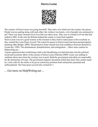 Sierra Leone
The country of Sierra Leone was going downhill. They had a war which tore the country into pieces.
People was not getting along with each other, the violence was kaotic, a lot of people was sentenced to
jail. There was many innocent lives lives that was taken away. They was in a brutal civil war that had
ended in 2002. In the end, the Britians helped the county to come back together.
Sierra Leone was not a good country at the moment so they tried to make peace with everybody so
they created the Lome Peace Accord. The search for peace in Sierra Leone has been pursued against
daunting odds (Bright, 2000). Determined to foster mutual trust and confidence between themselves
(Loma the, 1999). The disarmament, demobilization, and reintegration ... Show more content on
Helpwriting.net ...
A peace agreement that would bring a halt to the bloodletting war that had eaten into the political,
social and economic fabric of the society of Sierra Leone (Patriotic,2009). Lome was nothing to
celebrate about since from the word go was in peril. Both the government and rebels are responsible
for the destruction of Lome. The government signed a document which they knew they cannot stand
by. Lome calls for the rebels to be given certain key positions both ministerial, parastatal and
ambassadorial. The lome peace accord only existed for 1
... Get more on HelpWriting.net ...
 