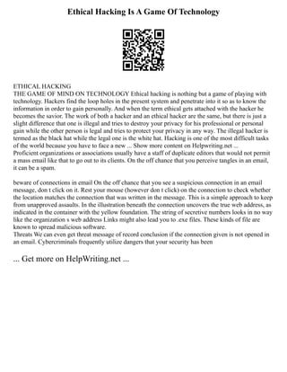 Ethical Hacking Is A Game Of Technology
ETHICAL HACKING
THE GAME OF MIND ON TECHNOLOGY Ethical hacking is nothing but a game of playing with
technology. Hackers find the loop holes in the present system and penetrate into it so as to know the
information in order to gain personally. And when the term ethical gets attached with the hacker he
becomes the savior. The work of both a hacker and an ethical hacker are the same, but there is just a
slight difference that one is illegal and tries to destroy your privacy for his professional or personal
gain while the other person is legal and tries to protect your privacy in any way. The illegal hacker is
termed as the black hat while the legal one is the white hat. Hacking is one of the most difficult tasks
of the world because you have to face a new ... Show more content on Helpwriting.net ...
Proficient organizations or associations usually have a staff of duplicate editors that would not permit
a mass email like that to go out to its clients. On the off chance that you perceive tangles in an email,
it can be a spam.
beware of connections in email On the off chance that you see a suspicious connection in an email
message, don t click on it. Rest your mouse (however don t click) on the connection to check whether
the location matches the connection that was written in the message. This is a simple approach to keep
from unapproved assaults. In the illustration beneath the connection uncovers the true web address, as
indicated in the container with the yellow foundation. The string of secretive numbers looks in no way
like the organization s web address Links might also lead you to .exe files. These kinds of file are
known to spread malicious software.
Threats We can even get threat message of record conclusion if the connection given is not opened in
an email. Cybercriminals frequently utilize dangers that your security has been
... Get more on HelpWriting.net ...
 