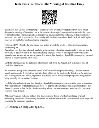Irish Cases that Discuss the Meaning of Intention Essay
Irish Cases that Discuss the Meaning of Intention There are only two reported Irish cases which
discuss the meaning of intention, one in the context of attempted murder,and the other in the context
of capital murder. These cases rely on the relevant English authority pertaining to the definition of
intention , and so it is proposed to deal mainly with the latter cases here. Both the Irish and English
cases are set out below in chronological sequence.
Following DPP v Smith, the next major case in this area of the law to ... Show more content on
Helpwriting.net ...
Accordingly, as this state of mind was held to be a species of malice aforethought, it was not strictly
necessary to decide whether the accused actually intended to kill or cause grievous bodily harm.
Nevertheless, various views were expressed as to whether foresight of probable consequences would
amount to intention in the strict sense.
Lord Hailsham adopted the definition of intention laid down by Asquith L.J. in the civil case of
Cunliffe v Goodman:
An intention , to my mind, connotes a state of affairs which the party intending ...does more than
merely contemplate. It connotes a state of affairs which, on the contrary, he decides, so far as in him
lies, to bring about, and which, in point of possibility, he has a reasonable prospect of being able to
bring about by his own act of volition.
Lord Hailsham also indicated that foresight of probable consequences was not the same as intention.
Although foresight of probable consequences (or degrees of likelihood) was an essential factor that
should be placed before the jury in determining whether the consequences were intended, the two
concepts were distinct.
Although Viscount Dilhorne did not find it necessary to decide whether knowledge of a high
probability constituted the necessary intention, he inclined towards the view that such knowledge did
constitute the necessary intention.
... Get more on HelpWriting.net ...
 