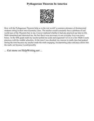 Pythagorean Theorem In America
How will the Pythagorean Theorem help us in the real world? a common utterance of disinterested
students sitting in their intro Geometry class. The teacher would constantly have a plethora of real
world uses of the Theorem but, to me, it never mattered whether it had any practical use later in life.
Math stimulated and interested me, the fact that it was necessary to our everyday lives was just a
bonus. In the fifth grade math my teacher pulled me aside and requested I sit in on a few Math Counts
practices with the middle schoolers. At the time I was shocked, my interest in math class had peaked
during the time because my teacher made the math engaging, incorporating jokes and pop culture into
the math, not because I could possibly
... Get more on HelpWriting.net ...
 
