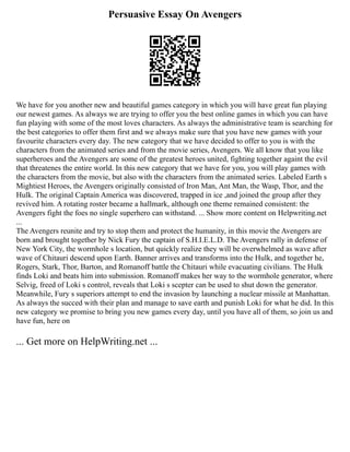 Persuasive Essay On Avengers
We have for you another new and beautiful games category in which you will have great fun playing
our newest games. As always we are trying to offer you the best online games in which you can have
fun playing with some of the most loves characters. As always the administrative team is searching for
the best categories to offer them first and we always make sure that you have new games with your
favourite characters every day. The new category that we have decided to offer to you is with the
characters from the animated series and from the movie series, Avengers. We all know that you like
superheroes and the Avengers are some of the greatest heroes united, fighting together againt the evil
that threatenes the entire world. In this new category that we have for you, you will play games with
the characters from the movie, but also with the characters from the animated series. Labeled Earth s
Mightiest Heroes, the Avengers originally consisted of Iron Man, Ant Man, the Wasp, Thor, and the
Hulk. The original Captain America was discovered, trapped in ice ,and joined the group after they
revived him. A rotating roster became a hallmark, although one theme remained consistent: the
Avengers fight the foes no single superhero can withstand. ... Show more content on Helpwriting.net
...
The Avengers reunite and try to stop them and protect the humanity, in this movie the Avengers are
born and brought together by Nick Fury the captain of S.H.I.E.L.D. The Avengers rally in defense of
New York City, the wormhole s location, but quickly realize they will be overwhelmed as wave after
wave of Chitauri descend upon Earth. Banner arrives and transforms into the Hulk, and together he,
Rogers, Stark, Thor, Barton, and Romanoff battle the Chitauri while evacuating civilians. The Hulk
finds Loki and beats him into submission. Romanoff makes her way to the wormhole generator, where
Selvig, freed of Loki s control, reveals that Loki s scepter can be used to shut down the generator.
Meanwhile, Fury s superiors attempt to end the invasion by launching a nuclear missile at Manhattan.
As always the succed with their plan and manage to save earth and punish Loki for what he did. In this
new category we promise to bring you new games every day, until you have all of them, so join us and
have fun, here on
... Get more on HelpWriting.net ...
 