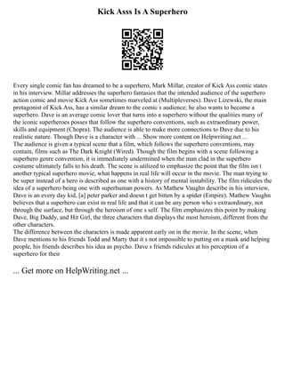 Kick Asss Is A Superhero
Every single comic fan has dreamed to be a superhero, Mark Millar, creator of Kick Ass comic states
in his interview. Millar addresses the superhero fantasies that the intended audience of the superhero
action comic and movie Kick Ass sometimes marveled at (Multipleverses). Dave Lizewski, the main
protagonist of Kick Ass, has a similar dream to the comic s audience; he also wants to become a
superhero. Dave is an average comic lover that turns into a superhero without the qualities many of
the iconic superheroes posses that follow the superhero conventions, such as extraordinary power,
skills and equipment (Chopra). The audience is able to make more connections to Dave due to his
realistic nature. Though Dave is a character with ... Show more content on Helpwriting.net ...
The audience is given a typical scene that a film, which follows the superhero conventions, may
contain, films such as The Dark Knight (Wired). Though the film begins with a scene following a
superhero genre convention, it is immediately undermined when the man clad in the superhero
costume ultimately falls to his death. The scene is utilized to emphasize the point that the film isn t
another typical superhero movie, what happens in real life will occur in the movie. The man trying to
be super instead of a hero is described as one with a history of mental instability. The film ridicules the
idea of a superhero being one with superhuman powers. As Mathew Vaughn describe in his interview,
Dave is an every day kid, [a] peter parker and doesn t get bitten by a spider (Empire). Mathew Vaughn
believes that a superhero can exist in real life and that it can be any person who s extraordinary, not
through the surface, but through the heroism of one s self. The film emphasizes this point by making
Dave, Big Daddy, and Hit Girl, the three characters that displays the most heroism, different from the
other characters.
The difference between the characters is made apparent early on in the movie. In the scene, when
Dave mentions to his friends Todd and Marty that it s not impossible to putting on a mask and helping
people, his friends describes his idea as psycho. Dave s friends ridicules at his perception of a
superhero for their
... Get more on HelpWriting.net ...
 