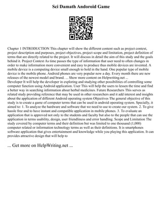 Sci Damath Andoroid Game
Chapter 1 INTRODUCTION This chapter will show the different content such as project context,
project description and purposes, project objectives, project scope and limitation, project definition of
terms that are directly related to the project. It will discuss in detail the aim of this study and the goals
behind it. Project Context As time passes the type of information that user need to often changes in
order to make information more convenient and easy to produce thus mobile devices are invented. A
mobile device is a computing device small enough to hold in the hand. One popular type of mobile
device is the mobile phone. Android phones are very popular now a day. Every month there are new
releases of the newest model and brand. ... Show more content on Helpwriting.net ...
Developer It will help the developer in exploring and studying other possibilities of controlling some
computer function using Android application. User This will help the users to lessen the time and find
a better way in searching information about herbal medicines. Future Researchers This serves as
related study providing reference that may be used in other researchers and it add interest and insights
about the application of different Android operating system Objectives The general objective of this
study is to create a game of computer terms that can be used in android operating system. Specially, it
aimed to: 1. To analyze the hardware and software that we need to use to create our system. 2. To give
hassle free and to have instant and compatible application in mobile phones. 3. To evaluate an
application that is approved not only to the students and faculty but also to the people that can use the
application in terms usability, design, user friendliness and error handling. Scope and Limitation The
study covered by computer terms and their definition but was limited to one thousand (1,000)
computer related or information technology terms as well as their definitions. It is smartphones
software application that gives entertainment and knowledge while you playing this application. It can
provides attractive design that will help to
... Get more on HelpWriting.net ...
 