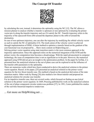 The Concept Of Transfer
by calculating the cost, instead, it determines the optimality using the NC [12]. The NC allows a
mission planner to analyze whether a transfer is optimum or non optimum by evaluating the primer
vector pro le along the transfer trajectory and see if it satisfy the NC. Transfer trajectory refers to the
trajectory of the spacecraft from orbit around the departure planet to the orbit of around the
destination.
In case of non optimum trajectory, one can alter the trajectory by modifying the orbital velocity vector
as such to satisfy the NC of optimality [13]. The modi cation of the velocity vector is achieved
through implementation of DSM. A linear method to optimize a transfer based on the gradient of the
cost functional was rst proposed by ... Show more content on Helpwriting.net ...
Solving primer vector equation using state transition matrix is the most common approach in the
trajectory optimization. Since this approach relies on the numerical integration of the STM and the
primer vector, the computation time becomes a disadvantage. With the rapid advancement in computer
technology, the issue of computation time is not as significant as in the past. However, the numerical
approach using STM did not give an insight to the optimization problem. In the paper by Iorfida, it is
presented how the analytical solution to the out of plane case can be explored to nd the influence of
the transfer orbit parameters to the optimality.
There are numerous works which have been conducted to derive the analytical solution to the primer
vector equation. Russel, in his paper, [25] presented an analytical solution to the primer vector
equation for the low thrust transfer case. His method is based on the analytical derivation of the state
transition matrix. Other work by Huang [26] also studied a low thrust transfer and proposed an
analytical solution for circular case transfer.
For an impulsive transfer case, there are several works, which focused on finding an ana lytical
solution to the primer vector equation. In 1669, Prussing published his work on the analytical solution
of the out of plane component circular rendezvous problem [27]. In 1991, Carter published his studies
of the xed time linearised impulsive rendezvous
... Get more on HelpWriting.net ...
 
