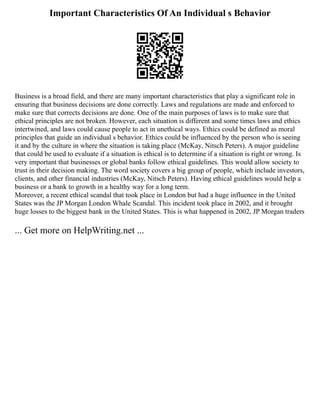 Important Characteristics Of An Individual s Behavior
Business is a broad field, and there are many important characteristics that play a significant role in
ensuring that business decisions are done correctly. Laws and regulations are made and enforced to
make sure that corrects decisions are done. One of the main purposes of laws is to make sure that
ethical principles are not broken. However, each situation is different and some times laws and ethics
intertwined, and laws could cause people to act in unethical ways. Ethics could be defined as moral
principles that guide an individual s behavior. Ethics could be influenced by the person who is seeing
it and by the culture in where the situation is taking place (McKay, Nitsch Peters). A major guideline
that could be used to evaluate if a situation is ethical is to determine if a situation is right or wrong. Is
very important that businesses or global banks follow ethical guidelines. This would allow society to
trust in their decision making. The word society covers a big group of people, which include investors,
clients, and other financial industries (McKay, Nitsch Peters). Having ethical guidelines would help a
business or a bank to growth in a healthy way for a long term.
Moreover, a recent ethical scandal that took place in London but had a huge influence in the United
States was the JP Morgan London Whale Scandal. This incident took place in 2002, and it brought
huge losses to the biggest bank in the United States. This is what happened in 2002, JP Morgan traders
... Get more on HelpWriting.net ...
 