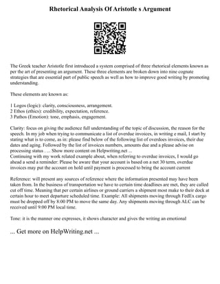 Rhetorical Analysis Of Aristotle s Argument
The Greek teacher Aristotle first introduced a system comprised of three rhetorical elements known as
per the art of presenting an argument. These three elements are broken down into nine cognate
strategies that are essential part of public speech as well as how to improve good writing by promoting
understanding.
These elements are known as:
1 Logos (logic): clarity, consciousness, arrangement.
2 Ethos (ethics): credibility, expectation, reference.
3 Pathos (Emotion): tone, emphasis, engagement.
Clarity: focus on giving the audience full understanding of the topic of discussion, the reason for the
speech. In my job when trying to communicate a list of overdue invoices, in writing e mail, I start by
stating what is to come, as in: please find below of the following list of overdoes invoices, their due
dates and aging. Followed by the list of invoices numbers, amounts due and a please advise on
processing status . ... Show more content on Helpwriting.net ...
Continuing with my work related example about, when referring to overdue invoices, I would go
ahead a send a reminder: Please be aware that your account is based on a net 30 term, overdue
invoices may put the account on hold until payment is processed to bring the account current
Reference: will present any sources of reference where the information presented may have been
taken from. In the business of transportation we have to certain time deadlines are met, they are called
cut off time. Meaning that per certain airlines or ground carriers a shipment most make to their dock at
certain hour to meet departure scheduled time. Example: All shipments moving through FedEx cargo
must be dropped off by 8:00 PM to move the same day. Any shipments moving through ALC can be
received until 9:00 PM local time.
Tone: it is the manner one expresses, it shows character and gives the writing an emotional
... Get more on HelpWriting.net ...
 