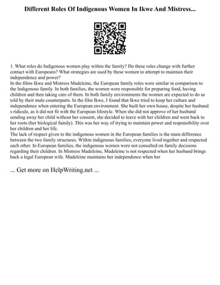 Different Roles Of Indigenous Women In Ikwe And Mistress...
1. What roles do Indigenous women play within the family? Do these roles change with further
contact with Europeans? What strategies are used by these women to attempt to maintain their
independence and power?
In the films Ikwe and Mistress Madeleine, the European family roles were similar in comparison to
the Indigenous family. In both families, the women were responsible for preparing food, having
children and then taking care of them. In both family environments the women are expected to do as
told by their male counterparts. In the film Ikwe, I found that Ikwe tried to keep her culture and
independence when entering the European environment. She built her own house, despite her husband
s ridicule, as it did not fit with the European lifestyle. When she did not approve of her husband
sending away her child without her consent, she decided to leave with her children and went back to
her roots (her biological family). This was her way of trying to maintain power and responsibility over
her children and her life.
The lack of respect given to the indigenous women in the European families is the main difference
between the two family structures. Within indigenous families, everyone lived together and respected
each other. In European families, the indigenous women were not consulted on family decisions
regarding their children. In Mistress Madeleine, Madeleine is not respected when her husband brings
back a legal European wife. Madeleine maintains her independence when her
... Get more on HelpWriting.net ...
 