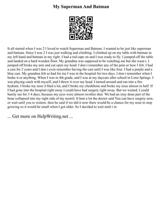 My Superman And Batman
It all started when I was 2 I loved to watch Superman and Batman. I wanted to be just like superman
and batman. Since I was 2 I was just walking and climbing. I climbed up on my table with batman in
my left hand and batman in my right. I had a red cape on and I was ready to fly. I jumped off the table
and landed on a hard wooden floor. My grandma was supposed to be watching me but she wasn t. I
jumped off broke my arm and cut open my head. I don t remember any of the pain or how I felt. I had
a cast for 2 years and I don t even remember having the cast until I was like four. I had a purple and a
blue cast. My grandma felt so bad for me I was in the hospital for two days. I don t remember when I
broke it or anything. When I was in 4th grade, and I was at my daycare after school in Lime Springs. I
was playing catch with myself, and I threw it over my head. I turned around and ran into a fire
hydrant. I broke my nose it bled a lot, and I broke my cheekbone and broke my nose almost in half. If
I had gone into the hospital right away I could have had surgery right away. But we waited, I could
barely see for 3 4 days, because my eyes were almost swollen shut. We had an xray done part of the
bone collapsed into my right side of my nostril. It hurt a lot the doctor said You can have surgery now,
or wait until you re sixteen. then he said if we did it now there would be a chance for my nose to stop
growing so it would be small when I got older. So I decided to wait until i m
... Get more on HelpWriting.net ...
 