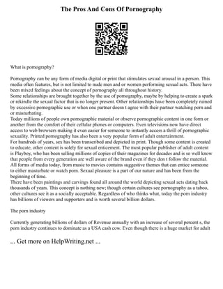 The Pros And Cons Of Pornography
What is pornography?
Pornography can be any form of media digital or print that stimulates sexual arousal in a person. This
media often features, but is not limited to nude men and or women performing sexual acts. There have
been mixed feelings about the concept of pornography all throughout history.
Some relationships are brought together by the use of pornography, maybe by helping to create a spark
or rekindle the sexual factor that is no longer present. Other relationships have been completely ruined
by excessive pornographic use or when one partner doesn t agree with their partner watching porn and
or masturbating.
Today millions of people own pornographic material or observe pornographic content in one form or
another from the comfort of their cellular phones or computers. Even televisions now have direct
access to web browsers making it even easier for someone to instantly access a thrill of pornographic
sexuality. Printed pornography has also been a very popular form of adult entertainment.
For hundreds of years, sex has been transcribed and depicted in print. Though some content is created
to educate, other content is solely for sexual enticement. The most popular publisher of adult content
is Playboy, who has been selling millions of copies of their magazines for decades and is so well know
that people from every generation are well aware of the brand even if they don t follow the material.
All forms of media today, from music to movies contains suggestive themes that can entice someone
to either masturbate or watch porn. Sexual pleasure is a part of our nature and has been from the
beginning of time.
There have been paintings and carvings found all around the world depicting sexual acts dating back
thousands of years. This concept is nothing new; though certain cultures see pornography as a taboo,
other cultures see it as a socially acceptable. Regardless of who thinks what, today the porn industry
has billions of viewers and supporters and is worth several billion dollars.
The porn industry
Currently generating billions of dollars of Revenue annually with an increase of several percent s, the
porn industry continues to dominate as a USA cash cow. Even though there is a huge market for adult
... Get more on HelpWriting.net ...
 
