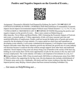 Positive and Negative Impacts on the Growth of Events...
Assignment 1 Presented to Michelle Ford Prepared by Kaiheng Xu April 6, 2010 TABLE OF
CONTENTS PURPOSE OF PAPER 1 INTRODUCTION Brief definition of sustainability Economic
impacts Social impacts Environmental impacts Political issues Natural disasters 1 2, 3 3, 4 4, 5 5, 6 6,
7 CONCLUSION 8, 9 REFERENCE LIST 10 PURPOSE OF PAPER Discussing the positive and
negative impacts on the growth of events ... Show more content on Helpwriting.net ...
(Ben Janeczko, Trevor Mules and Brent Ritchie, 2002, Estimating the Economic Impacts of Festivals
and events: a research guide, p 7) More opportunity of jobs will cause seasonal, part time and
unskilled difficulties of employment. People could not accept the higher price of goods and service
caused by the developing of events industry. If a region spend too much time and expenditure on
developing events industry, it will create a unbalanced development, it will displace some traditional
business and make some other basic industries growth rate declined, the growth rate of events industry
will decrease because it could not develop without enough supports from other basic and traditional
industries. Social impacts A big event can always bring a lot of benefits to the society of the host city,
holding an event means there will be more opportunities of jobs for the citizens in the city and it will
increase employment. The events industry will induce a development of investments in a city, In 3
Beijing Olympic Games 2008, China invested nearly $40 billion in infrastructure alone from 2002
to 2006 to achieve the supporting for the big event, this development also includes refurbishment of
25 historic areas such as city s landmarks, old streets and four corner residences that date from the
imperial period, many Beijing s historic places had been restored including Forbidden City.
... Get more on HelpWriting.net ...
 
