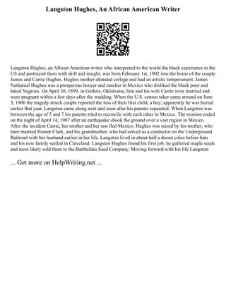 Langston Hughes, An African American Writer
Langston Hughes, an African American writer who interpreted to the world the black experience in the
US and portrayed them with skill and insight, was born February 1st, 1902 into the home of the couple
James and Carrie Hughes. Hughes mother attended college and had an artistic temperament. James
Nathanial Hughes was a prosperous lawyer and rancher in Mexico who disliked the black poor and
hated Negroes. On April 30, 1899, in Guthrie, Oklahoma, him and his wife Carrie were married and
were pregnant within a few days after the wedding. When the U.S. census taker came around on June
5, 1900 the tragedy struck couple reported the loss of their first child, a boy; apparently he was buried
earlier that year. Langston came along next and soon after his parents separated. When Langston was
between the age of 5 and 7 his parents tried to reconcile with each other in Mexico. The reunion ended
on the night of April 14, 1907 after an earthquake shook the ground over a vast region in Mexico.
After the incident Carrie, her mother and her son fled Mexico. Hughes was raised by his mother, who
later married Homer Clark, and his grandmother, who had served as a conductor on the Underground
Railroad with her husband earlier in her life. Langston lived in about half a dozen cities before him
and his new family settled in Cleveland. Langston Hughes found his first job; he gathered maple seeds
and most likely sold them to the Bartheldes Seed Company. Moving forward with his life Langston
... Get more on HelpWriting.net ...
 