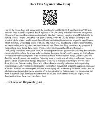 Huck Finn Argumentative Essay
I sat on the prison floor and waited until the long hand would hit 12:00. I was there since 9:00 a.m,
and after three hours have passed, I took a glance at the clock only to find five minutes have passed.
Of course, I have no idea what prison is actually like, but I can only imagine it would feel similar to
Sunday school. I attend Chua Duc Vien every Sunday, where Su Co, the head of the temple and
principle of the school, would narrate heartfelt stories that taught students an impactful moral lesson,
which ironically, would keep us out of prison. The stories were entertaining to the younger students,
but to me and those in my class, we could not care less. Those last thirty minutes to my peers and I
were nothing more than a daily chore. When ... Show more content on Helpwriting.net ...
Huck easily could have abandoned them, or better report them and get them locked away, but rather he
chooses to let them have their way and even invites them onto his raft. And by doing so, Huck allows
several hundred innocent people to be scammed by them. Normal human beings, just like duke and
dauphin, naturally cause pain to others. Crippling wars, terrorist acts, shootings, and acts of hatred in
general all fall under human beings. This is not to say we as humans do nothing to prevent these
dreadful events from occurring. These acts of hatred come naturally to humans under agonizing
circumstances. And even the most innocent of high school students fall under this depressing message
of Twain. Students succumb to peer pressure, when saying No. is obviously the better choice. And on
a lighter note, students that throw an essay off to last minute over finishing early, or breaking up the
work in between days, but these students never did so, and allowed their workload to pile, even
though often times these essays are better than
... Get more on HelpWriting.net ...
 