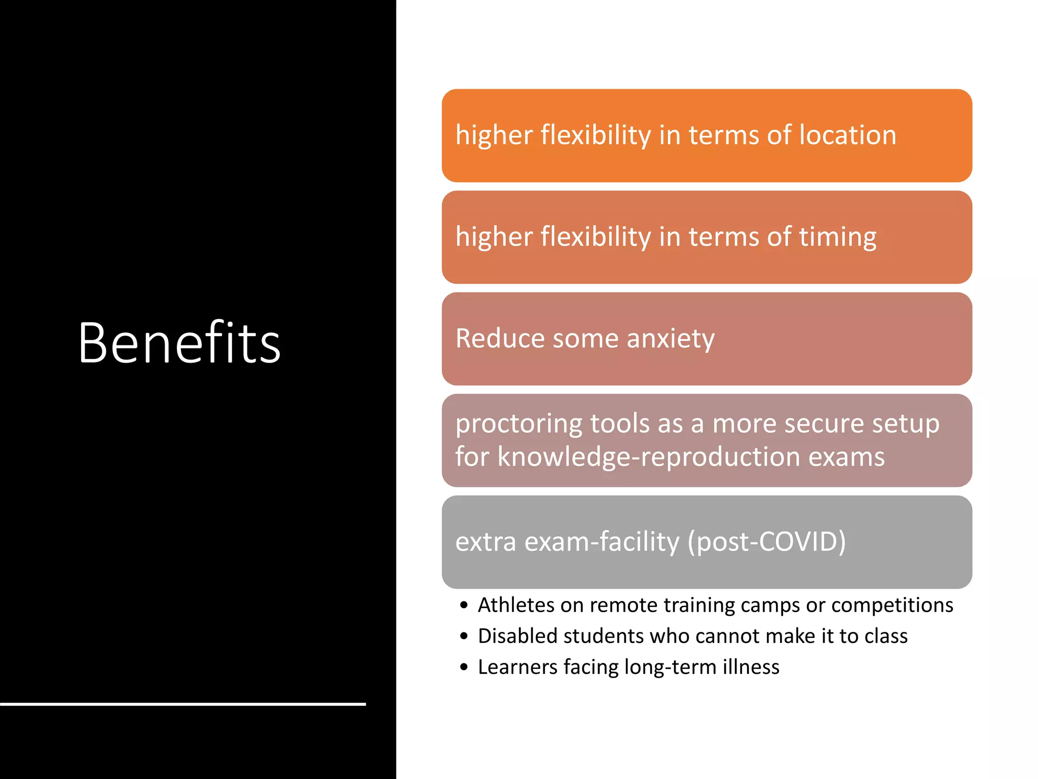 Benefits
higher flexibility in terms of location
higher flexibility in terms of timing
Reduce some anxiety
proctoring tools as a more secure setup
for knowledge-reproduction exams
extra exam-facility (post-COVID)
• Athletes on remote training camps or competitions
• Disabled students who cannot make it to class
• Learners facing long-term illness
 