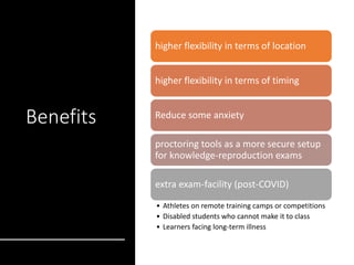 Benefits
higher flexibility in terms of location
higher flexibility in terms of timing
Reduce some anxiety
proctoring tools as a more secure setup
for knowledge-reproduction exams
extra exam-facility (post-COVID)
• Athletes on remote training camps or competitions
• Disabled students who cannot make it to class
• Learners facing long-term illness
 