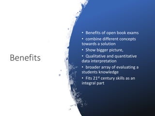 Benefits
• Benefits of open book exams
• combine different concepts
towards a solution
• Show bigger picture,
• Qualitative and quantitative
data interpretation
• broader array of evaluating a
students knowledge
• Fits 21st century skills as an
integral part
 