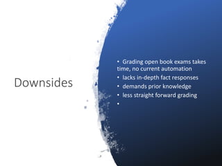 Downsides
• Grading open book exams takes
time, no current automation
• lacks in-depth fact responses
• demands prior knowledge
• less straight forward grading
•
 