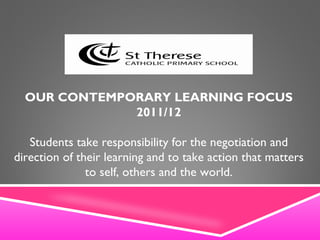 OUR CONTEMPORARY LEARNING FOCUS 2011/12 Students take responsibility for the negotiation and direction of their learning and to take action that matters to self, others and the world. 