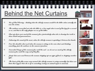 Behind the Net Curtains
Use of Red Herring - thinking that the elderly woman would be the killer when actually she
was the victim.
The audience never find out who the killer is, a low angle shot is used of his legs for a second
or so, and that is the only glimpse we see of the killer.
Close up shots were used of the woman's face, particularly when she is cleaning her teeth to
show detail and gruesomeness.
Enhancing the sound of the meat, when the elderly woman is squishing it between her hands.
Over the shoulder shot used when the woman is sitting in her arm chair and drinking
something, puts the audience in the camera’s position.
Concealed Image of the woman’s face until the end - we do not see much of the elderly
woman's face until the very end of the film.
Jump Cuts were used between the woman chopping up one type of food, to chopping another
type.
The basis of the film seems very normal (the elderly woman is acting normally) but there are
hints that suggest that she is up to something (eating an animal organ is unusual).

 