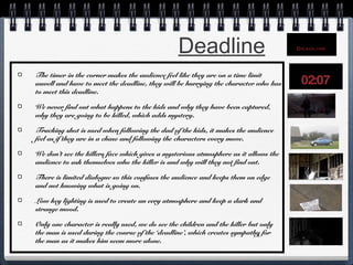 Deadline
The timer in the corner makes the audience feel like they are on a time limit
aswell and have to meet the deadline, they will be hurrying the character who has
to meet this deadline.
We never find out what happens to the kids and why they have been captured,
why they are going to be killed, which adds mystery.
Tracking shot is used when following the dad of the kids, it makes the audience
feel as if they are in a chase and following the characters every move.
We don’t see the killers face which gives a mysterious atmosphere as it allows the
audience to ask themselves who the killer is and why will they not find out.
There is limited dialogue so this confuses the audience and keeps them on edge
and not knowing what is going on.
Low key lighting is used to create an eery atmosphere and keep a dark and
strange mood.
Only one character is really used, we do see the children and the killer but only
the man is used during the course of the ‘deadline’, which creates sympathy for
the man as it makes him seem more alone.

 