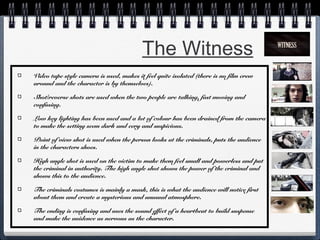The Witness
Video tape style camera is used, makes it feel quite isolated (there is no film crew
around and the character is by themselves).
Shot/reverse shots are used when the two people are talking, fast moving and
confusing.
Low key lighting has been used and a lot of colour has been drained from the camera
to make the setting seem dark and eery and suspicious.
Point of view shot is used when the person looks at the criminals, puts the audience
in the characters shoes.
High angle shot is used on the victim to make them feel small and powerless and put
the criminal in authority. The high angle shot shows the power of the criminal and
shows this to the audience.
The criminals costumes is mainly a mask, this is what the audience will notice first
about them and create a mysterious and unusual atmosphere.
The ending is confusing and uses the sound effect of a heartbeat to build suspense
and make the auidence as nervous as the character.

 