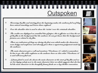 Outspoken
Reversing the film and starting from the beginning makes the audience feel as if they
have missed something and leaves them confused.
Over the shoulder shot is used to show the ‘victim’ over the criminals shoulder.
The credits are displayed on crumbled bits of paper, this is effective as it has the set
of the film in the background but the audience do not yet know that the background
pictures are related to the film.
There are indicators of drug use during the first seen which makes the characters
seem dodgy and suspicious and already gives them a mysterious judgement made by
the audience.
The main character gets a call and mentions ‘Warehouse 12’, which is somewhere
he has to go, this adds confusion as the audience have no idea what ‘Warehouse 12’
is and will never find out.
A femme fatal is used, she shoots the main character at the start of the film and we
see her laying asleep next to the main character later on which suggests that she has
led the main character to his downfall, femme fatals are a key thriller convention.

 