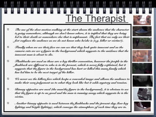 The Therapist
The use of the slow motion walking at the start shows the audience that the character
is going somewhere, although we don’t know where, it is implied that they are being
led to their death or somewhere else that is unpleasant. The fact that we only see their
feet confuses the audience as we do not know who he/she is (e.g. killer or victim?).
Finally when we see their face we can see that they look quite innocent and as the
camera cuts we see a figure in the background which suggests to the auidence that the
innocent man is about to die.
Flashbacks are used as these are a key thriller convention, however the people in the
flashback are different to who is in the present, which is never fully explained, but it
suggests that the figure in the background has hurt or killed this mans family which
has led him to be the next target of the killer.
We never see the killers face which keeps a concealed image and allows the audience to
make their own judgement as to what they look like but it adds mystery and tension.
Binary opposites are used (the man/the figure in the background), it is obvious to see
that the figure is up to no good and the man is running away which suggests he is the
victim.
Another binary opposite is used between the flashbacks and the present day (low key
lighting and bright lighting), which conveys the atmosphere of each time they are in.

 