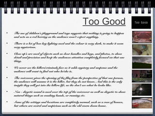 Too Good
•

The use of children's playground and toys suggests that nothing is going to happen
and acts as a red herring as the audience won’t expect anything.

•

There is a lot of low key lighting used and the colour is very dark, to make it seem
very mysterious.

•

Close up’s are used of objects such as door handles and keys, and photos, to show
detail and precision and keep the audiences attention completely focused on that one
thing.

•

We never see the killers/criminals face so it adds mystery and suspense and the
audience will want to find out who he/she is.

•

The voiceover gives the opening of the film from the perspective of that one person,
the audience will assume it is the killer, but they do not know. And this is the only
insight they will get into the killers life, as the don’t see what he looks like.

•

Non - diegetic sound is used over the top of the voiceover as well as diegetic to show
natural things such as washing hands, or running etc.

•

Some of the settings and locations are completely normal, such as a row of houses,
but others are weird and suspicious such as the old worn down house.

 