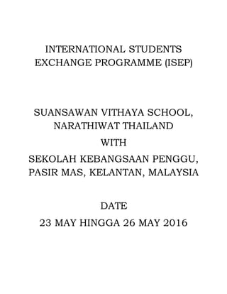 INTERNATIONAL STUDENTS
EXCHANGE PROGRAMME (ISEP)
SUANSAWAN VITHAYA SCHOOL,
NARATHIWAT THAILAND
WITH
SEKOLAH KEBANGSAAN PENGGU,
PASIR MAS, KELANTAN, MALAYSIA
DATE
23 MAY HINGGA 26 MAY 2016
 
