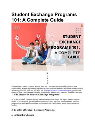 Student Exchange Programs
101: A Complete Guide
S
H
A
R
E
Embarking on a student exchange program is not just a journey across geographical borders but a
transformative odyssey that broadens horizons, enriches cultural perspectives, and fosters personal growth.
In this comprehensive guide, we will delve into the world of student exchange programs, unraveling the
essence of these experiences and providing a roadmap for students eager to explore the global classroom.
1. The Essence of Student Exchange Programs:
At its core, a student exchange program is a unique educational venture that allows students to spend a
portion of their academic journey in a foreign country. It’s not just about attending classes; it’s about
immersing oneself in a different culture, embracing diversity, and creating lasting connections across
borders.
2. Benefits of Student Exchange Programs:
a. Cultural Enrichment:
 