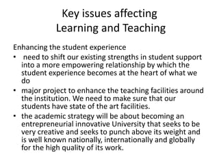Key issues affecting Learning and Teaching  Enhancing the student experience  need to shift our existing strengths in student support into a more empowering relationship by which the student experience becomes at the heart of what we do  major project to enhance the teaching facilities around the institution. We need to make sure that our students have state of the art facilities.   the academic strategy will be about becoming an entrepreneurial innovative University that seeks to be very creative and seeks to punch above its weight and is well known nationally, internationally and globally for the high quality of its work. 