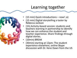 Learning together
• (15 min) Quick introductions – now! ;o)
• (15 min) Digital storytelling a taster by
  Rebecca Jackson
• (1h) Activity-based session: students and
  teachers learning in partnership to identify
  how we can enhance the student and
  teacher experience. Share findings through
  digital stories.
• (10min) BREAK
• (30min) starting at 12pm: The student
  experience elsewhere, online Skype
  discussion with Dr. Ilene Dawn from the US
 