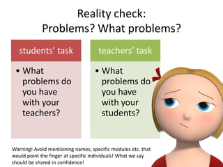 Reality check:
            Problems? What problems?
   students’ task                   teachers’ task

 • What                            • What
   problems do                       problems do
   you have                          you have
   with your                         with your
   teachers?                         students?


Warning! Avoid mentioning names, specific modules etc. that
would point the finger at specific individuals! What we say
should be shared in confidence!
 