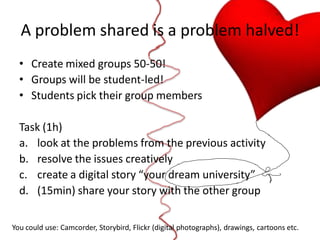 A problem shared is a problem halved!
  • Create mixed groups 50-50!
  • Groups will be student-led!
  • Students pick their group members

  Task (1h)
  a. look at the problems from the previous activity
  b. resolve the issues creatively
  c. create a digital story “your dream university”
  d. (15min) share your story with the other group

You could use: Camcorder, Storybird, Flickr (digital photographs), drawings, cartoons etc.
 
