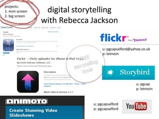 projects:
1. mini screen    digital storytelling
2. big screen
                 with Rebecca Jackson


                                    u: pgcapsalford@yahoo.co.uk
                                    p: letmein




                                                       u: pgcap
                                                       p: letmein


                               u: pgcapsalford
                               p: pgcapsalford
 