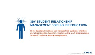 3600 STUDENT RELATIONSHIP 
MANAGEMENT FOR HIGHER EDUCATION 
How educational institutes can increase their customer retention 
and attract brighter students by implementing an all-encompassing 
Student Experience Management platform. 
Copyright © 2014 HCL Technologies Limited | www.hcltech.com 
 