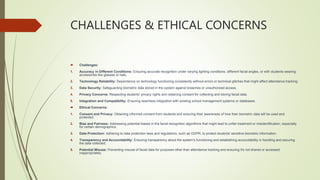 CHALLENGES & ETHICAL CONCERNS
 Challenges:
1. Accuracy in Different Conditions: Ensuring accurate recognition under varying lighting conditions, different facial angles, or with students wearing
accessories like glasses or hats.
2. Technology Reliability: Dependence on technology functioning consistently without errors or technical glitches that might affect attendance tracking.
3. Data Security: Safeguarding biometric data stored in the system against breaches or unauthorized access.
4. Privacy Concerns: Respecting students' privacy rights and obtaining consent for collecting and storing facial data.
5. Integration and Compatibility: Ensuring seamless integration with existing school management systems or databases.
 Ethical Concerns:
1. Consent and Privacy: Obtaining informed consent from students and ensuring their awareness of how their biometric data will be used and
protected.
2. Bias and Fairness: Addressing potential biases in the facial recognition algorithms that might lead to unfair treatment or misidentification, especially
for certain demographics.
3. Data Protection: Adhering to data protection laws and regulations, such as GDPR, to protect students' sensitive biometric information.
4. Transparency and Accountability: Ensuring transparency about the system's functioning and establishing accountability in handling and securing
the data collected.
5. Potential Misuse: Preventing misuse of facial data for purposes other than attendance tracking and ensuring it's not shared or accessed
inappropriately.
 