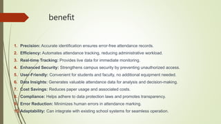 benefit
1. Precision: Accurate identification ensures error-free attendance records.
2. Efficiency: Automates attendance tracking, reducing administrative workload.
3. Real-time Tracking: Provides live data for immediate monitoring.
4. Enhanced Security: Strengthens campus security by preventing unauthorized access.
5. User-Friendly: Convenient for students and faculty, no additional equipment needed.
6. Data Insights: Generates valuable attendance data for analysis and decision-making.
7. Cost Savings: Reduces paper usage and associated costs.
8. Compliance: Helps adhere to data protection laws and promotes transparency.
9. Error Reduction: Minimizes human errors in attendance marking.
10.Adaptability: Can integrate with existing school systems for seamless operation.
 