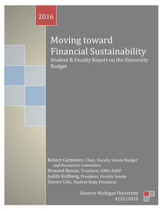 0
Moving toward
Financial Sustainability
Student & Faculty Report on the University
Budget
2016
Robert Carpenter, Chair, Faculty Senate Budget
and Resources Committee
Howard Bunsis, Treasurer, EMU-AAUP
Judith Kullberg, President, Faculty Senate
Steven Cole, Student Body President
Eastern Michigan University
4/22/2016
 
