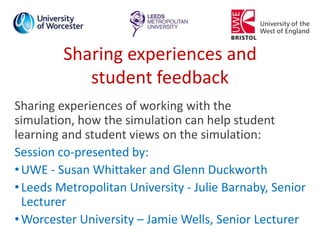 Sharing experiences and
student feedback
Sharing experiences of working with the
simulation, how the simulation can help student
learning and student views on the simulation:
Session co-presented by:
•UWE - Susan Whittaker and Glenn Duckworth
•Leeds Metropolitan University - Julie Barnaby, Senior
Lecturer
•Worcester University – Jamie Wells, Senior Lecturer
 