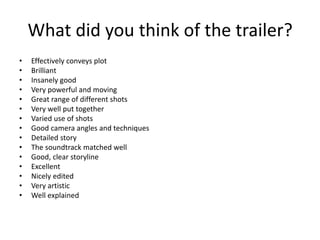 What did you think of the trailer?
• Effectively conveys plot
• Brilliant
• Insanely good
• Very powerful and moving
• Great range of different shots
• Very well put together
• Varied use of shots
• Good camera angles and techniques
• Detailed story
• The soundtrack matched well
• Good, clear storyline
• Excellent
• Nicely edited
• Very artistic
• Well explained
 