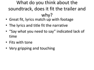 What do you think about the
soundtrack, does it fit the trailer and
why?
• Great fit, lyrics match up with footage
• The lyrics and title fit the narrative
• “Say what you need to say” indicated lack of
time
• Fits with tone
• Very gripping and touching
 