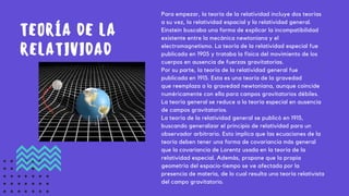 Para empezar, la teoría de la relatividad incluye dos teorías
a su vez, la relatividad espacial y la relatividad general.
Einstein buscaba una forma de explicar la incompatibilidad
existente entre la mecánica newtoniana y el
electromagnetismo. La teoría de la relatividad especial fue
publicada en 1905 y trataba la física del movimiento de los
cuerpos en ausencia de fuerzas gravitatorias.
Por su parte, la teoría de la relatividad general fue
publicada en 1915. Esta es una teoría de la gravedad
que reemplaza a la gravedad newtoniana, aunque coincide
numéricamente con ella para campos gravitatorios débiles.
La teoría general se reduce a la teoría especial en ausencia
de campos gravitatorios.
La teoría de la relatividad general se publicó en 1915,
buscando generalizar el principio de relatividad para un
observador arbitrario. Esto implica que las ecuaciones de la
teoría deben tener una forma de covariancia más general
que la covariancia de Lorentz usada en la teoría de la
relatividad especial. Además, propone que la propia
geometría del espacio-tiempo se ve afectada por la
presencia de materia, de lo cual resulta una teoría relativista
del campo gravitatorio.
TEORÍA DE LA
RELATIVIDAD
 