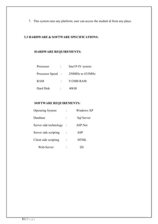 11 | P a g e
7. This system runs any platform; user can access the student id from any place.
3.3 HARDWARE & SOFTWARE SPECIFICATIONS:
HARDWARE REQUIREMENTS:
Processor : Intel P-IV system
Processor Speed : 250MHz to 833MHz
RAM : 512MB RAM
Hard Disk : 40GB
SOFTWARE REQUIREMENTS:
Operating System : Windows XP
Database : Sql Server
Server side technology : ASP.Net
Server side scripting : ASP
Client side scripting : HTML
Web-Server : IIS
 