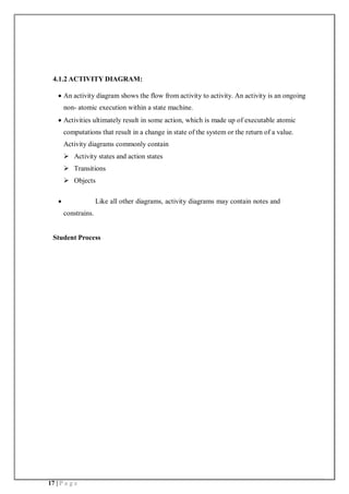 17 | P a g e
4.1.2 ACTIVITY DIAGRAM:
 An activity diagram shows the flow from activity to activity. An activity is an ongoing
non- atomic execution within a state machine.
 Activities ultimately result in some action, which is made up of executable atomic
computations that result in a change in state of the system or the return of a value.
Activity diagrams commonly contain
 Activity states and action states
 Transitions
 Objects
 Like all other diagrams, activity diagrams may contain notes and
constrains.
Student Process
 