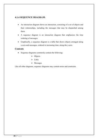20 | P a g e
4.1.4 SEQUENCE DIAGRAM:
 An interaction diagram shows an interaction, consisting of a set of objects and
their relationships, including the messages that may be dispatched among
them.
 A sequence diagram is an interaction diagram that emphasizes the time
ordering of messages.
 Graphically, a sequence diagram is a table that shows objects arranged along
x-axis and messages, ordered in increasing time, along the y-axis.
Contents
 Sequence diagrams commonly contain the following:
 Objects
 Links
 Messages
Like all other diagrams, sequence diagrams may contain notes and constrains.
 