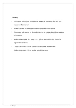4 | P a g e
Features:
 This system is developed mainly for the purpose of students to give their feed
back about their teachers
 Student can view his/her semester results and grades in this system.
 This system is developed for the exclusively for the engineering colleges students
and lecturers.
 Student has to register as a group with a system , it will not accept if student
registered individually.
 College can register with the system with branch and faculty details.
 Student has to login with the number not with the name.
 