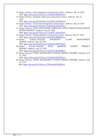 53 | P a g e
54. Kamal Acharya. Ludo management system project report. Authorea. July 31, 2024
DOI: https://doi.org/10.22541/au.172243999.98091616/v1
55. Kamal Acharya. Literature online quiz system project report. Authorea. July 31,
2024
DOI: https://doi.org/10.22541/au.172243825.53562953/v1
56. Kamal Acharya. Avoid waste management system project. Authorea. July 29, 2024
DOI: https://doi.org/10.22541/au.172228528.85022205/v1
57. Kamal Acharya. CHAT APPLICATION THROUGH CLIENT SERVER MANAGEMENT
SYSTEM PROJECT. Authorea. July 29, 2024.
DOI: https://doi.org/10.22541/au.172228527.74316529/v1
58. Kamal Acharya. Parking allotment system project report. Authorea. July 29, 2024.
DOI: https://doi.org/10.22541/au.172227078.89966943/v1
59. Kamal Acharya. HEALTH INSURANCE CLAIM MANAGEMENT
SYSTEM. Authorea. July 26, 2024.
DOI: https://doi.org/10.22541/au.172202020.06707762/v1
60. Kamal Acharya. ONLINE TRAIN BOOKING SYSTEM PROJECT
REPORT. Authorea. July 22, 2024.
DOI: https://doi.org/10.22541/au.172167914.45160406/v1
61. Kamal Acharya. COVID MANAGEMENT SYSTEM PROJECT REPORT. Authorea. July
16, 2024.
DOI: https://doi.org/10.22541/au.172116616.60220024/v1
62. Kamal Acharya. COVID MANAGEMENT SYSTEM PROJECT REPORT. Authorea. July
16, 2024.
DOI: https://doi.org/10.22541/au.172116616.60220024/v1
 